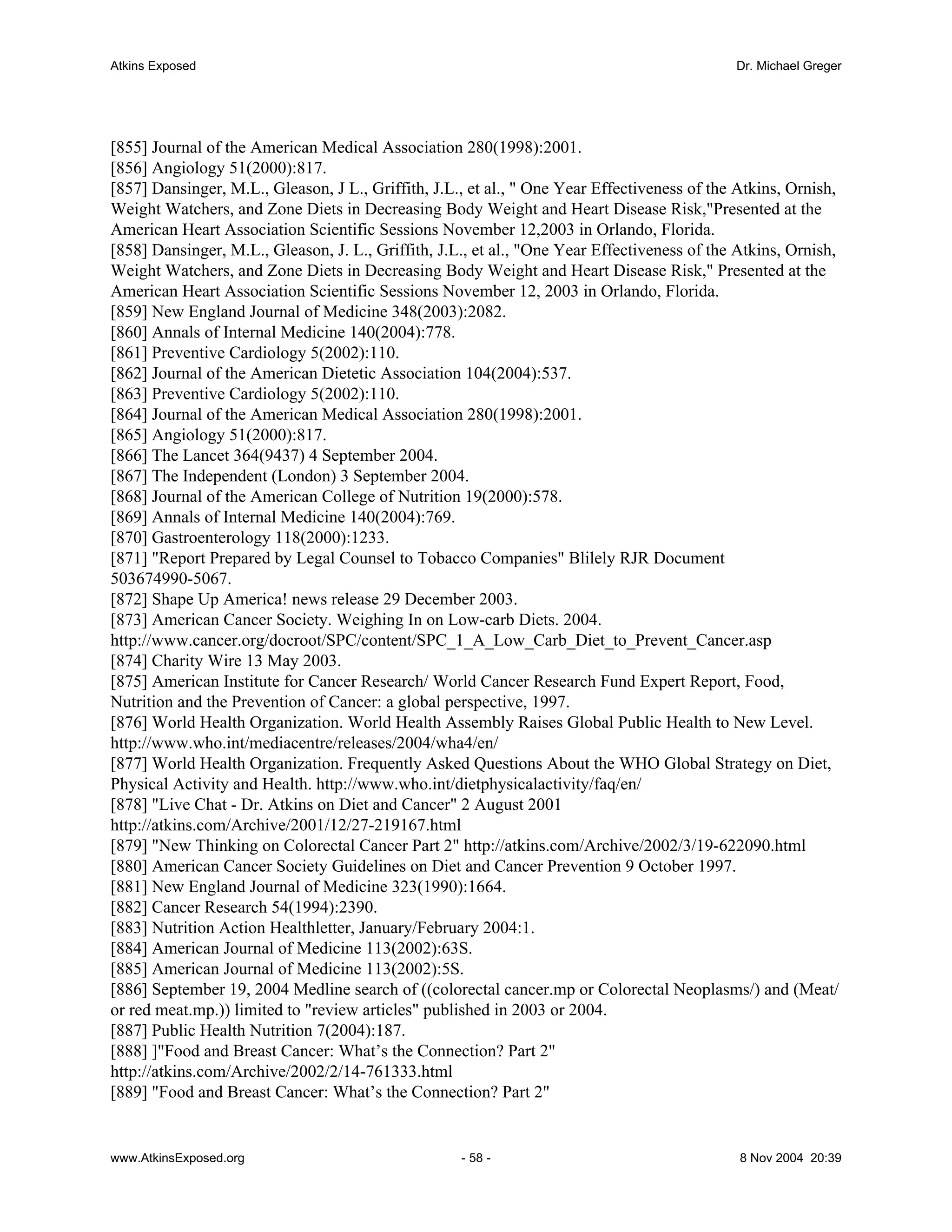 Atkins Exposed                                                                               Dr. Michael Greger




[855] Journal of the American Medical Association 280(1998):2001.
[856] Angiology 51(2000):817.
[857] Dansinger, M.L., Gleason, J L., Griffith, J.L., et al., " One Year Effectiveness of the Atkins, Ornish,
Weight Watchers, and Zone Diets in Decreasing Body Weight and Heart Disease Risk,"Presented at the
American Heart Association Scientific Sessions November 12,2003 in Orlando, Florida.
[858] Dansinger, M.L., Gleason, J. L., Griffith, J.L., et al., "One Year Effectiveness of the Atkins, Ornish,
Weight Watchers, and Zone Diets in Decreasing Body Weight and Heart Disease Risk," Presented at the
American Heart Association Scientific Sessions November 12, 2003 in Orlando, Florida.
[859] New England Journal of Medicine 348(2003):2082.
[860] Annals of Internal Medicine 140(2004):778.
[861] Preventive Cardiology 5(2002):110.
[862] Journal of the American Dietetic Association 104(2004):537.
[863] Preventive Cardiology 5(2002):110.
[864] Journal of the American Medical Association 280(1998):2001.
[865] Angiology 51(2000):817.
[866] The Lancet 364(9437) 4 September 2004.
[867] The Independent (London) 3 September 2004.
[868] Journal of the American College of Nutrition 19(2000):578.
[869] Annals of Internal Medicine 140(2004):769.
[870] Gastroenterology 118(2000):1233.
[871] "Report Prepared by Legal Counsel to Tobacco Companies" Blilely RJR Document
503674990-5067.
[872] Shape Up America! news release 29 December 2003.
[873] American Cancer Society. Weighing In on Low-carb Diets. 2004.
http://www.cancer.org/docroot/SPC/content/SPC_1_A_Low_Carb_Diet_to_Prevent_Cancer.asp
[874] Charity Wire 13 May 2003.
[875] American Institute for Cancer Research/ World Cancer Research Fund Expert Report, Food,
Nutrition and the Prevention of Cancer: a global perspective, 1997.
[876] World Health Organization. World Health Assembly Raises Global Public Health to New Level.
http://www.who.int/mediacentre/releases/2004/wha4/en/
[877] World Health Organization. Frequently Asked Questions About the WHO Global Strategy on Diet,
Physical Activity and Health. http://www.who.int/dietphysicalactivity/faq/en/
[878] "Live Chat - Dr. Atkins on Diet and Cancer" 2 August 2001
http://atkins.com/Archive/2001/12/27-219167.html
[879] "New Thinking on Colorectal Cancer Part 2" http://atkins.com/Archive/2002/3/19-622090.html
[880] American Cancer Society Guidelines on Diet and Cancer Prevention 9 October 1997.
[881] New England Journal of Medicine 323(1990):1664.
[882] Cancer Research 54(1994):2390.
[883] Nutrition Action Healthletter, January/February 2004:1.
[884] American Journal of Medicine 113(2002):63S.
[885] American Journal of Medicine 113(2002):5S.
[886] September 19, 2004 Medline search of ((colorectal cancer.mp or Colorectal Neoplasms/) and (Meat/
or red meat.mp.)) limited to "review articles" published in 2003 or 2004.
[887] Public Health Nutrition 7(2004):187.
[888] ]"Food and Breast Cancer: What’s the Connection? Part 2"
http://atkins.com/Archive/2002/2/14-761333.html
[889] "Food and Breast Cancer: What’s the Connection? Part 2"


www.AtkinsExposed.org                               - 58 -                                    8 Nov 2004 20:39
 