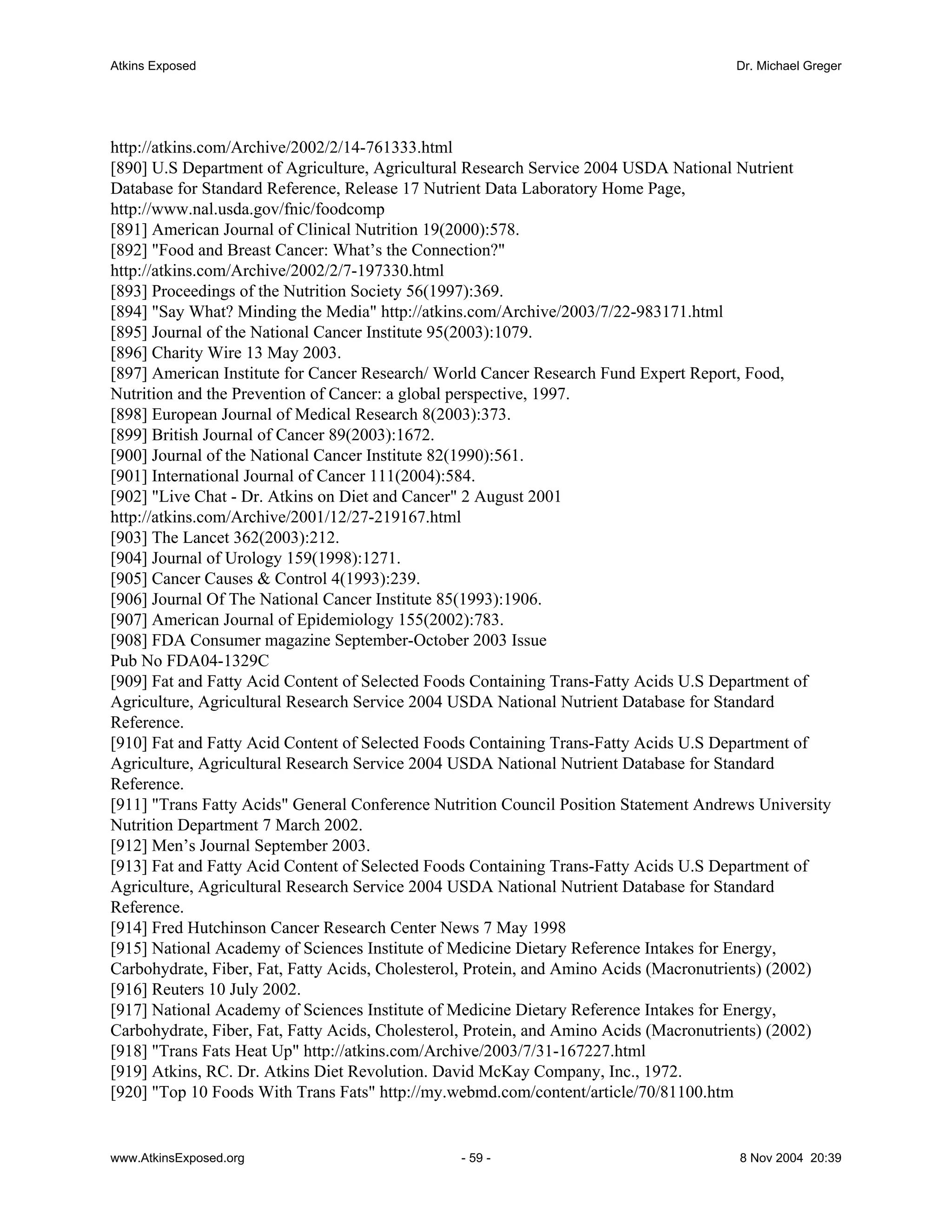 Atkins Exposed                                                                        Dr. Michael Greger




http://atkins.com/Archive/2002/2/14-761333.html
[890] U.S Department of Agriculture, Agricultural Research Service 2004 USDA National Nutrient
Database for Standard Reference, Release 17 Nutrient Data Laboratory Home Page,
http://www.nal.usda.gov/fnic/foodcomp
[891] American Journal of Clinical Nutrition 19(2000):578.
[892] "Food and Breast Cancer: What’s the Connection?"
http://atkins.com/Archive/2002/2/7-197330.html
[893] Proceedings of the Nutrition Society 56(1997):369.
[894] "Say What? Minding the Media" http://atkins.com/Archive/2003/7/22-983171.html
[895] Journal of the National Cancer Institute 95(2003):1079.
[896] Charity Wire 13 May 2003.
[897] American Institute for Cancer Research/ World Cancer Research Fund Expert Report, Food,
Nutrition and the Prevention of Cancer: a global perspective, 1997.
[898] European Journal of Medical Research 8(2003):373.
[899] British Journal of Cancer 89(2003):1672.
[900] Journal of the National Cancer Institute 82(1990):561.
[901] International Journal of Cancer 111(2004):584.
[902] "Live Chat - Dr. Atkins on Diet and Cancer" 2 August 2001
http://atkins.com/Archive/2001/12/27-219167.html
[903] The Lancet 362(2003):212.
[904] Journal of Urology 159(1998):1271.
[905] Cancer Causes & Control 4(1993):239.
[906] Journal Of The National Cancer Institute 85(1993):1906.
[907] American Journal of Epidemiology 155(2002):783.
[908] FDA Consumer magazine September-October 2003 Issue
Pub No FDA04-1329C
[909] Fat and Fatty Acid Content of Selected Foods Containing Trans-Fatty Acids U.S Department of
Agriculture, Agricultural Research Service 2004 USDA National Nutrient Database for Standard
Reference.
[910] Fat and Fatty Acid Content of Selected Foods Containing Trans-Fatty Acids U.S Department of
Agriculture, Agricultural Research Service 2004 USDA National Nutrient Database for Standard
Reference.
[911] "Trans Fatty Acids" General Conference Nutrition Council Position Statement Andrews University
Nutrition Department 7 March 2002.
[912] Men’s Journal September 2003.
[913] Fat and Fatty Acid Content of Selected Foods Containing Trans-Fatty Acids U.S Department of
Agriculture, Agricultural Research Service 2004 USDA National Nutrient Database for Standard
Reference.
[914] Fred Hutchinson Cancer Research Center News 7 May 1998
[915] National Academy of Sciences Institute of Medicine Dietary Reference Intakes for Energy,
Carbohydrate, Fiber, Fat, Fatty Acids, Cholesterol, Protein, and Amino Acids (Macronutrients) (2002)
[916] Reuters 10 July 2002.
[917] National Academy of Sciences Institute of Medicine Dietary Reference Intakes for Energy,
Carbohydrate, Fiber, Fat, Fatty Acids, Cholesterol, Protein, and Amino Acids (Macronutrients) (2002)
[918] "Trans Fats Heat Up" http://atkins.com/Archive/2003/7/31-167227.html
[919] Atkins, RC. Dr. Atkins Diet Revolution. David McKay Company, Inc., 1972.
[920] "Top 10 Foods With Trans Fats" http://my.webmd.com/content/article/70/81100.htm


www.AtkinsExposed.org                           - 59 -                                 8 Nov 2004 20:39
 