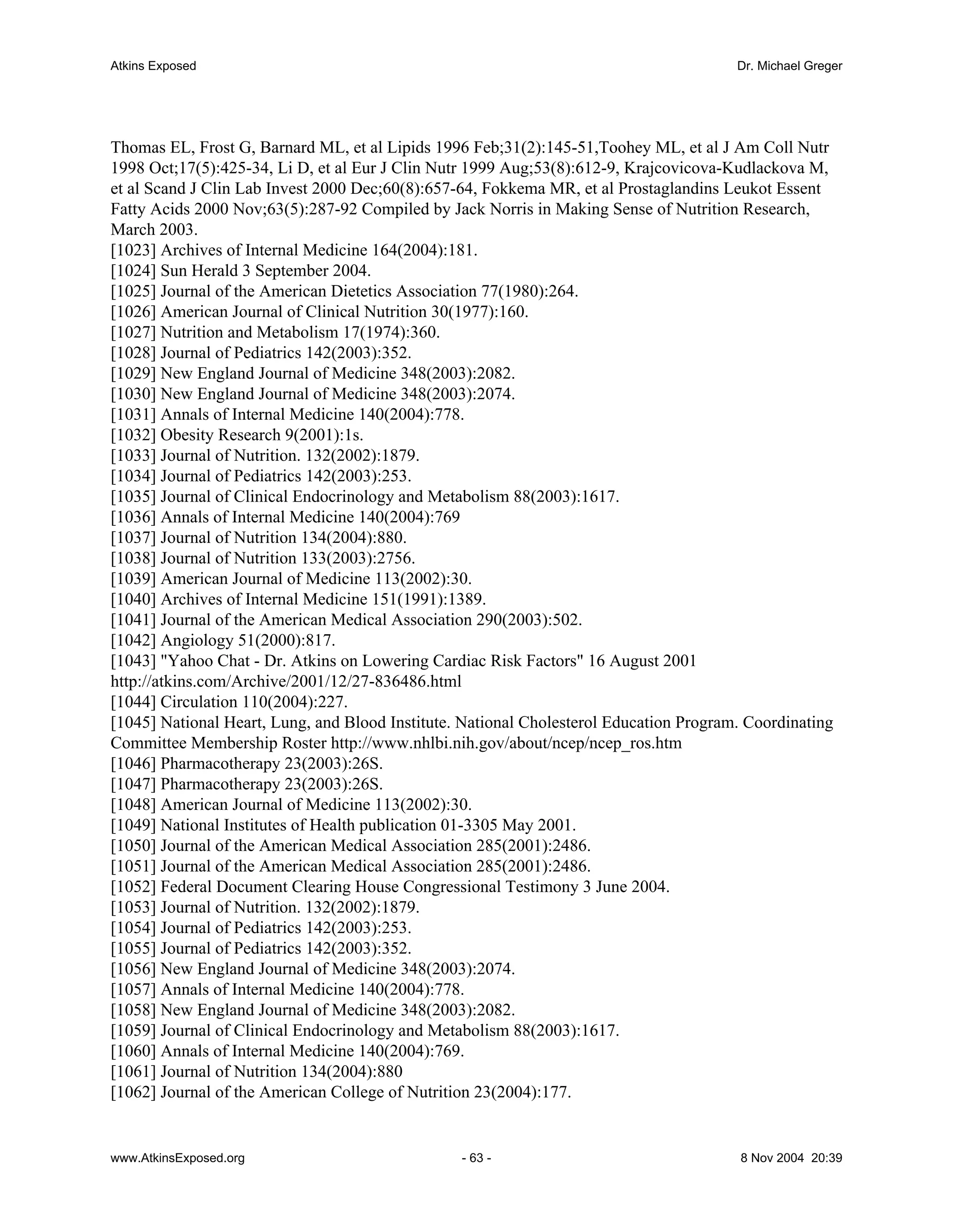 Atkins Exposed                                                                          Dr. Michael Greger




Thomas EL, Frost G, Barnard ML, et al Lipids 1996 Feb;31(2):145-51,Toohey ML, et al J Am Coll Nutr
1998 Oct;17(5):425-34, Li D, et al Eur J Clin Nutr 1999 Aug;53(8):612-9, Krajcovicova-Kudlackova M,
et al Scand J Clin Lab Invest 2000 Dec;60(8):657-64, Fokkema MR, et al Prostaglandins Leukot Essent
Fatty Acids 2000 Nov;63(5):287-92 Compiled by Jack Norris in Making Sense of Nutrition Research,
March 2003.
[1023] Archives of Internal Medicine 164(2004):181.
[1024] Sun Herald 3 September 2004.
[1025] Journal of the American Dietetics Association 77(1980):264.
[1026] American Journal of Clinical Nutrition 30(1977):160.
[1027] Nutrition and Metabolism 17(1974):360.
[1028] Journal of Pediatrics 142(2003):352.
[1029] New England Journal of Medicine 348(2003):2082.
[1030] New England Journal of Medicine 348(2003):2074.
[1031] Annals of Internal Medicine 140(2004):778.
[1032] Obesity Research 9(2001):1s.
[1033] Journal of Nutrition. 132(2002):1879.
[1034] Journal of Pediatrics 142(2003):253.
[1035] Journal of Clinical Endocrinology and Metabolism 88(2003):1617.
[1036] Annals of Internal Medicine 140(2004):769
[1037] Journal of Nutrition 134(2004):880.
[1038] Journal of Nutrition 133(2003):2756.
[1039] American Journal of Medicine 113(2002):30.
[1040] Archives of Internal Medicine 151(1991):1389.
[1041] Journal of the American Medical Association 290(2003):502.
[1042] Angiology 51(2000):817.
[1043] "Yahoo Chat - Dr. Atkins on Lowering Cardiac Risk Factors" 16 August 2001
http://atkins.com/Archive/2001/12/27-836486.html
[1044] Circulation 110(2004):227.
[1045] National Heart, Lung, and Blood Institute. National Cholesterol Education Program. Coordinating
Committee Membership Roster http://www.nhlbi.nih.gov/about/ncep/ncep_ros.htm
[1046] Pharmacotherapy 23(2003):26S.
[1047] Pharmacotherapy 23(2003):26S.
[1048] American Journal of Medicine 113(2002):30.
[1049] National Institutes of Health publication 01-3305 May 2001.
[1050] Journal of the American Medical Association 285(2001):2486.
[1051] Journal of the American Medical Association 285(2001):2486.
[1052] Federal Document Clearing House Congressional Testimony 3 June 2004.
[1053] Journal of Nutrition. 132(2002):1879.
[1054] Journal of Pediatrics 142(2003):253.
[1055] Journal of Pediatrics 142(2003):352.
[1056] New England Journal of Medicine 348(2003):2074.
[1057] Annals of Internal Medicine 140(2004):778.
[1058] New England Journal of Medicine 348(2003):2082.
[1059] Journal of Clinical Endocrinology and Metabolism 88(2003):1617.
[1060] Annals of Internal Medicine 140(2004):769.
[1061] Journal of Nutrition 134(2004):880
[1062] Journal of the American College of Nutrition 23(2004):177.


www.AtkinsExposed.org                            - 63 -                                 8 Nov 2004 20:39
 