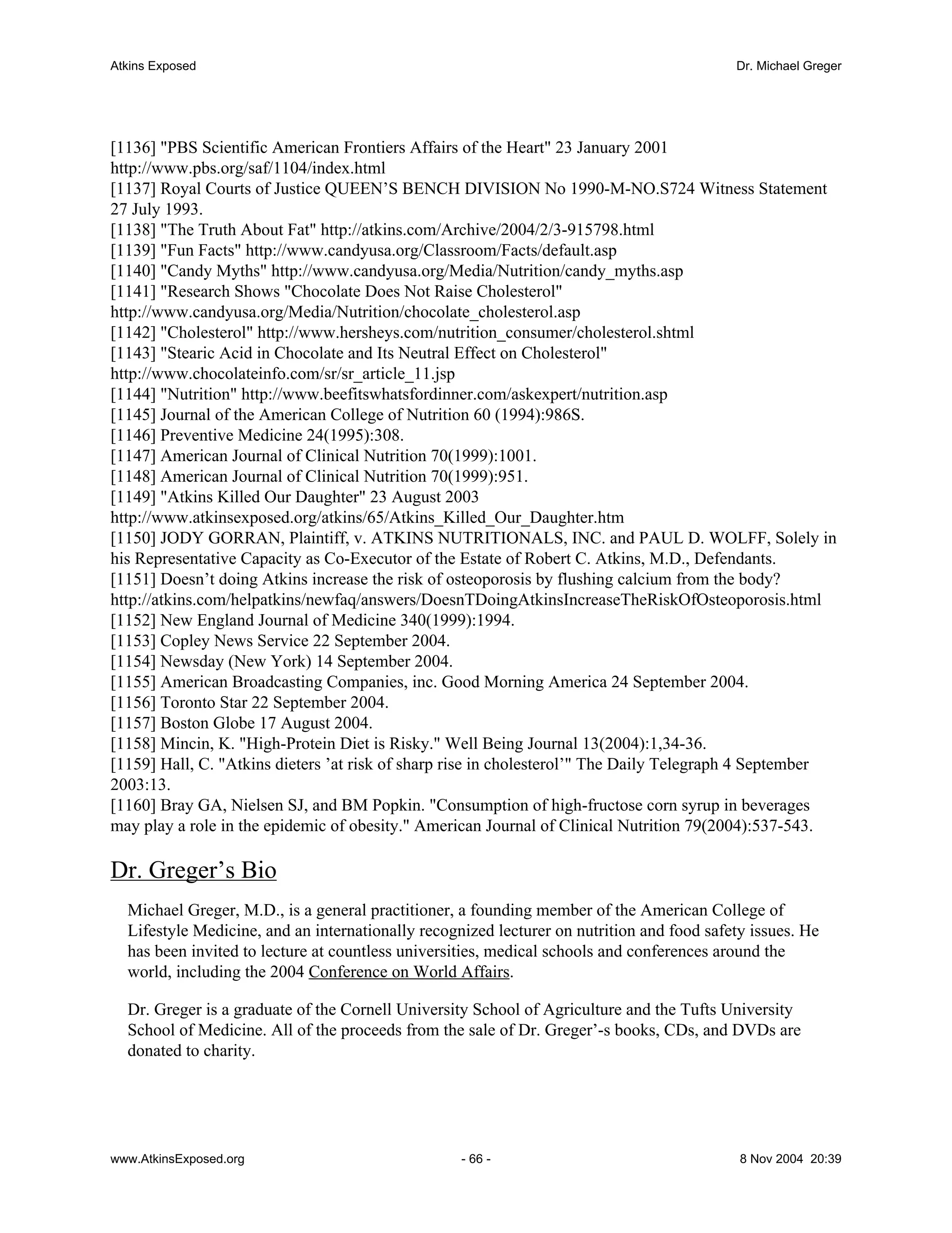 Atkins Exposed                                                                             Dr. Michael Greger




[1136] "PBS Scientific American Frontiers Affairs of the Heart" 23 January 2001
http://www.pbs.org/saf/1104/index.html
[1137] Royal Courts of Justice QUEEN’S BENCH DIVISION No 1990-M-NO.S724 Witness Statement
27 July 1993.
[1138] "The Truth About Fat" http://atkins.com/Archive/2004/2/3-915798.html
[1139] "Fun Facts" http://www.candyusa.org/Classroom/Facts/default.asp
[1140] "Candy Myths" http://www.candyusa.org/Media/Nutrition/candy_myths.asp
[1141] "Research Shows "Chocolate Does Not Raise Cholesterol"
http://www.candyusa.org/Media/Nutrition/chocolate_cholesterol.asp
[1142] "Cholesterol" http://www.hersheys.com/nutrition_consumer/cholesterol.shtml
[1143] "Stearic Acid in Chocolate and Its Neutral Effect on Cholesterol"
http://www.chocolateinfo.com/sr/sr_article_11.jsp
[1144] "Nutrition" http://www.beefitswhatsfordinner.com/askexpert/nutrition.asp
[1145] Journal of the American College of Nutrition 60 (1994):986S.
[1146] Preventive Medicine 24(1995):308.
[1147] American Journal of Clinical Nutrition 70(1999):1001.
[1148] American Journal of Clinical Nutrition 70(1999):951.
[1149] "Atkins Killed Our Daughter" 23 August 2003
http://www.atkinsexposed.org/atkins/65/Atkins_Killed_Our_Daughter.htm
[1150] JODY GORRAN, Plaintiff, v. ATKINS NUTRITIONALS, INC. and PAUL D. WOLFF, Solely in
his Representative Capacity as Co-Executor of the Estate of Robert C. Atkins, M.D., Defendants.
[1151] Doesn’t doing Atkins increase the risk of osteoporosis by flushing calcium from the body?
http://atkins.com/helpatkins/newfaq/answers/DoesnTDoingAtkinsIncreaseTheRiskOfOsteoporosis.html
[1152] New England Journal of Medicine 340(1999):1994.
[1153] Copley News Service 22 September 2004.
[1154] Newsday (New York) 14 September 2004.
[1155] American Broadcasting Companies, inc. Good Morning America 24 September 2004.
[1156] Toronto Star 22 September 2004.
[1157] Boston Globe 17 August 2004.
[1158] Mincin, K. "High-Protein Diet is Risky." Well Being Journal 13(2004):1,34-36.
[1159] Hall, C. "Atkins dieters ’at risk of sharp rise in cholesterol’" The Daily Telegraph 4 September
2003:13.
[1160] Bray GA, Nielsen SJ, and BM Popkin. "Consumption of high-fructose corn syrup in beverages
may play a role in the epidemic of obesity." American Journal of Clinical Nutrition 79(2004):537-543.

Dr. Greger’s Bio
  Michael Greger, M.D., is a general practitioner, a founding member of the American College of
  Lifestyle Medicine, and an internationally recognized lecturer on nutrition and food safety issues. He
  has been invited to lecture at countless universities, medical schools and conferences around the
  world, including the 2004 Conference on World Affairs.

  Dr. Greger is a graduate of the Cornell University School of Agriculture and the Tufts University
  School of Medicine. All of the proceeds from the sale of Dr. Greger’-s books, CDs, and DVDs are
  donated to charity.




www.AtkinsExposed.org                              - 66 -                                   8 Nov 2004 20:39
 