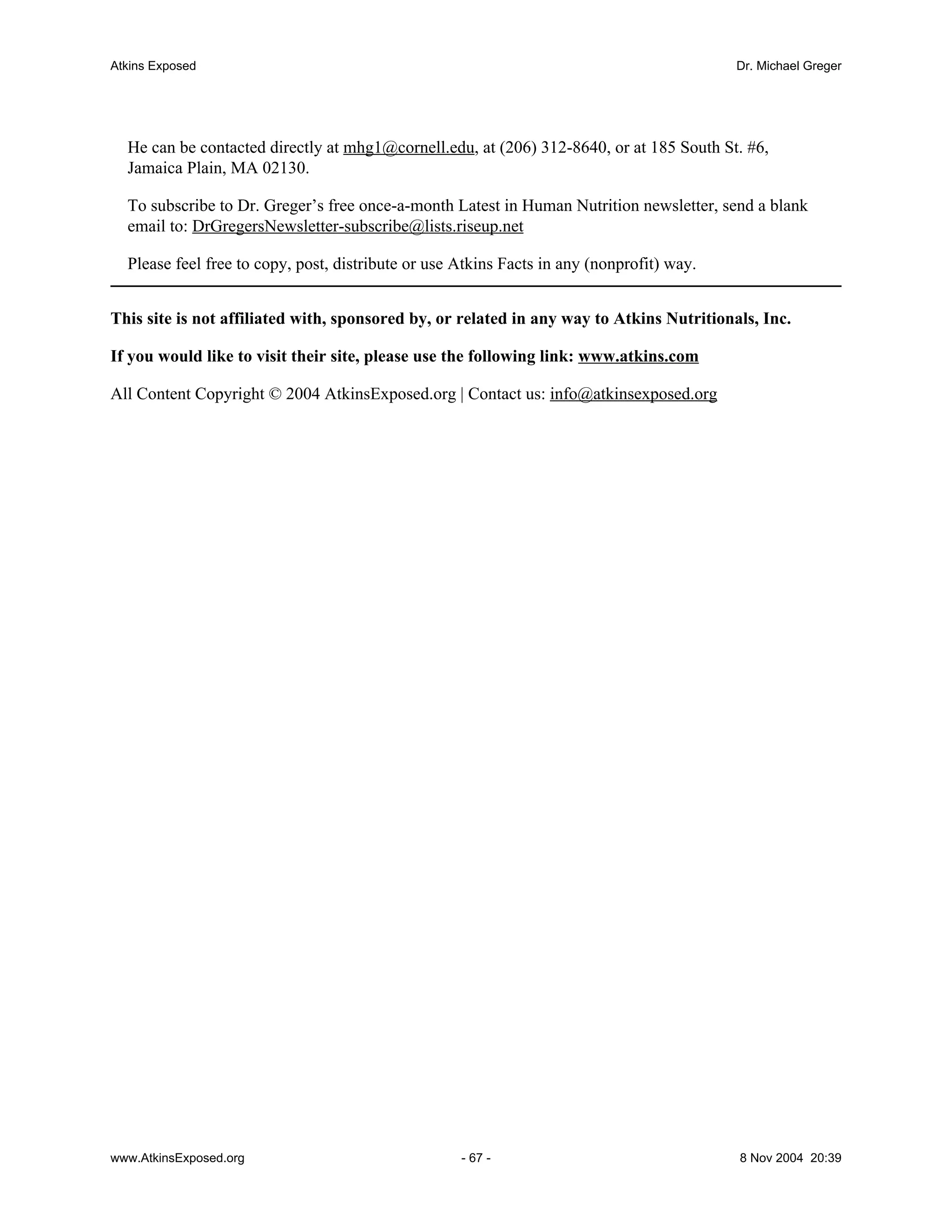 Atkins Exposed                                                                             Dr. Michael Greger




  He can be contacted directly at mhg1@cornell.edu, at (206) 312-8640, or at 185 South St. #6,
  Jamaica Plain, MA 02130.

  To subscribe to Dr. Greger’s free once-a-month Latest in Human Nutrition newsletter, send a blank
  email to: DrGregersNewsletter-subscribe@lists.riseup.net

  Please feel free to copy, post, distribute or use Atkins Facts in any (nonprofit) way.


This site is not affiliated with, sponsored by, or related in any way to Atkins Nutritionals, Inc.

If you would like to visit their site, please use the following link: www.atkins.com

All Content Copyright © 2004 AtkinsExposed.org | Contact us: info@atkinsexposed.org




www.AtkinsExposed.org                               - 67 -                                 8 Nov 2004 20:39
 