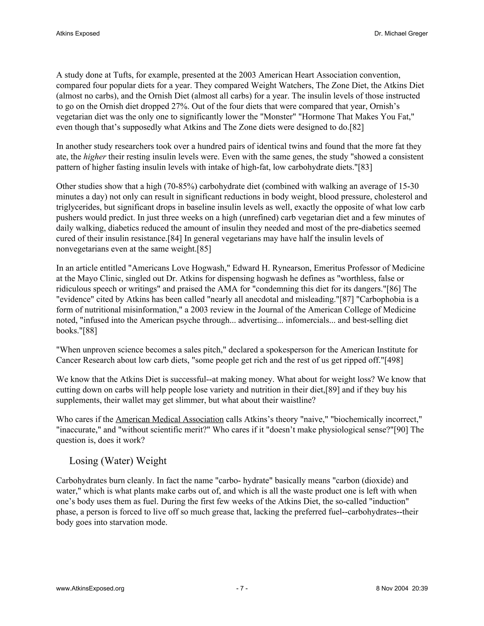 Atkins Exposed                                                                                Dr. Michael Greger




A study done at Tufts, for example, presented at the 2003 American Heart Association convention,
compared four popular diets for a year. They compared Weight Watchers, The Zone Diet, the Atkins Diet
(almost no carbs), and the Ornish Diet (almost all carbs) for a year. The insulin levels of those instructed
to go on the Ornish diet dropped 27%. Out of the four diets that were compared that year, Ornish’s
vegetarian diet was the only one to significantly lower the "Monster" "Hormone That Makes You Fat,"
even though that’s supposedly what Atkins and The Zone diets were designed to do.[82]

In another study researchers took over a hundred pairs of identical twins and found that the more fat they
ate, the higher their resting insulin levels were. Even with the same genes, the study "showed a consistent
pattern of higher fasting insulin levels with intake of high-fat, low carbohydrate diets."[83]

Other studies show that a high (70-85%) carbohydrate diet (combined with walking an average of 15-30
minutes a day) not only can result in significant reductions in body weight, blood pressure, cholesterol and
triglycerides, but significant drops in baseline insulin levels as well, exactly the opposite of what low carb
pushers would predict. In just three weeks on a high (unrefined) carb vegetarian diet and a few minutes of
daily walking, diabetics reduced the amount of insulin they needed and most of the pre-diabetics seemed
cured of their insulin resistance.[84] In general vegetarians may have half the insulin levels of
nonvegetarians even at the same weight.[85]

In an article entitled "Americans Love Hogwash," Edward H. Rynearson, Emeritus Professor of Medicine
at the Mayo Clinic, singled out Dr. Atkins for dispensing hogwash he defines as "worthless, false or
ridiculous speech or writings" and praised the AMA for "condemning this diet for its dangers."[86] The
"evidence" cited by Atkins has been called "nearly all anecdotal and misleading."[87] "Carbophobia is a
form of nutritional misinformation," a 2003 review in the Journal of the American College of Medicine
noted, "infused into the American psyche through... advertising... infomercials... and best-selling diet
books."[88]

"When unproven science becomes a sales pitch," declared a spokesperson for the American Institute for
Cancer Research about low carb diets, "some people get rich and the rest of us get ripped off."[498]

We know that the Atkins Diet is successful--at making money. What about for weight loss? We know that
cutting down on carbs will help people lose variety and nutrition in their diet,[89] and if they buy his
supplements, their wallet may get slimmer, but what about their waistline?

Who cares if the American Medical Association calls Atkins’s theory "naive," "biochemically incorrect,"
"inaccurate," and "without scientific merit?" Who cares if it "doesn’t make physiological sense?"[90] The
question is, does it work?

    Losing (Water) Weight
Carbohydrates burn cleanly. In fact the name "carbo- hydrate" basically means "carbon (dioxide) and
water," which is what plants make carbs out of, and which is all the waste product one is left with when
one’s body uses them as fuel. During the first few weeks of the Atkins Diet, the so-called "induction"
phase, a person is forced to live off so much grease that, lacking the preferred fuel--carbohydrates--their
body goes into starvation mode.




www.AtkinsExposed.org                                -7-                                      8 Nov 2004 20:39
 