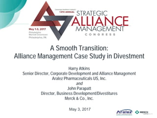 A Smooth Transition:
Alliance Management Case Study in Divestment
Harry Atkins
Senior Director, Corporate Development and Alliance Management
Aralez Pharmaceuticals US, Inc.
and
John Parapatt
Director, Business Development/Divestitures
Merck & Co., Inc.
May 3, 2017
 