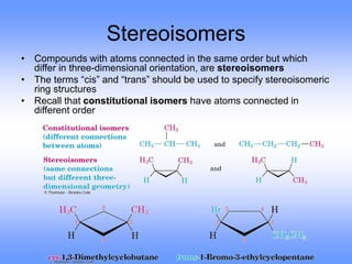 Stereoisomers
• Compounds with atoms connected in the same order but which
differ in three-dimensional orientation, are stereoisomers
• The terms “cis” and “trans” should be used to specify stereoisomeric
ring structures
• Recall that constitutional isomers have atoms connected in
different order
 