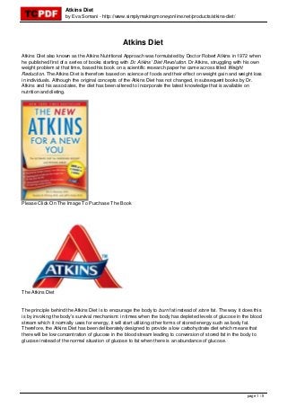 Atkins Diet
                     by Eva Somani - http://www.simplymakingmoneyonline.net/products/atkins-diet/




                                                 Atkins Diet
Atkins Diet also known as the Atkins Nutritional Approach was formulated by Doctor Robert Atkins in 1972 when
he published first of a series of books starting with Dr. Atkins’ Diet Revolution. Dr Atkins, struggling with his own
weight problem at that time, based his book on a scientific research paper he came across titled Weight
Reduction. The Atkins Diet is therefore based on science of foods and their effect on weight gain and weight loss
in individuals. Although the original concepts of the Atkins Diet has not changed, in subsequent books by Dr.
Atkins and his associates, the diet has been altered to incorporate the latest knowledge that is available on
nutrition and dieting.




Please Click On The Image To Purchase The Book




The Atkins Diet


The principle behind the Atkins Diet is to encourage the body to burn fat instead of store fat. The way it does this
is by invoking the body’s survival mechanism: in times when the body has depleted levels of glucose in the blood
stream which it normally uses for energy, it will start utilizing other forms of stored energy such as body fat.
Therefore, the Atkins Diet has been deliberately designed to provide a low carbohydrate diet which means that
there will be low concentration of glucose in the blood stream leading to conversion of stored fat in the body to
glucose instead of the normal situation of glucose to fat when there is an abundance of glucose.




                                                                                                             page 1 / 5
 