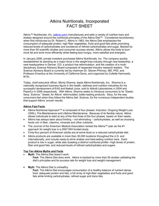 Atkins Nutritionals, Incorporated
                                FACT SHEET
Atkins™ Nutritionals, Inc. (atkins.com) manufactures and sells a variety of nutrition bars and
shakes designed around the nutritional principles of the Atkins Diet™. Considered revolutionary
when first introduced by Dr. Robert C. Atkins in 1963, the Atkins Diet emphasizes the
consumption of adequate protein, high fiber vegetables, fruits and good fats while promoting
reduced levels of carbohydrates and avoidance of refined carbohydrates and sugar. Backed by
more than 50 scientific studies and consumer success stories, Atkins allows the body to burn
more fat and work more efficiently while feeling less hungry, more satisfied and energetic.

In January 2006, private investors purchased Atkins Nutritionals, Inc. The company quickly
reestablished its standing as a major force in the weight loss industry through new leadership, a
new headquarters in Denver, CO, a product line reformulation, and the creation of a multi-
disciplinary Science Advisory Board composed of respected industry research leaders. The
Science Advisory Board is currently led by chairman Dr. Steven Phinney, MD, PhD, and
Professor Emeritus at the University of California Davis, and organized by Collette Heimowitz,
M.Sc.

Today, chief executive officer, Monty Sharma, leads Atkins Nutritionals, Inc. Sharma is a
nationally recognized business figure in the health, wellness and nutrition industries for his
successful development of EAS and Naked Juice, sold to Abbott Laboratories in 2004 and
PepsiCo in 2006 respectively. With Atkins, Sharma seeks to introduce consumers to its “Sweet.
Sexy. Science.” Sweet, for Atkins’ reformulated, better-tasting products. Sexy, for the way
consumers feel when they follow the Atkins diet. Science, for the numerous independent studies
that support Atkins’ proven results.

Atkins Fast Facts
• Atkins Nutritional Approach™ is composed of four phases: Induction, Ongoing Weight Loss
    (OWL), Pre-Maintenance and Lifetime Maintenance. Because of its flexible nature, Atkins
    allows individuals to start at any of the first three of the four phases, based on their needs.
• Atkins has always been about limiting – not eliminating – carbohydrates, as well as choosing
    foods rich in fiber, vitamins, minerals and other nutrients.
• The Journal of the American Medical Association ranked the Atkins™ plan as the #1
    approach for weight loss in a 2007 NIH funded study.
• Forty-four percent of American adults are at some level on a reduced carbohydrate diet.
• Atkins products are available in more than 30,000 locations throughout the U.S. and
    internationally, and include ready-to-drink shakes and best-selling nutrition bars. Each
    product is low in sugar, while also boasting a distinct nutritional profile—high levels of protein,
    fiber and good fats, and reduced levels of refined carbohydrates and sugars.

Top Ten Atkins Myths and Facts
• Myth: The Atkins Diet doesn’t work
       Fact: The Atkins Diet does work. Atkins is backed by more than 50 studies validating the
       diet’s principles and its success rate for weight loss and weight management.

•   Myth: The Atkins Diet is unhealthy.
       Fact: The Atkins Diet encourages consumption of a healthy balance of nutrient dense
       food: adequate protein and fats, a full array of high-fiber vegetables and fruits and good
       fats while limiting carbohydrates, refined sugar and trans fats.
 