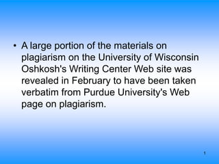 1
• A large portion of the materials on
plagiarism on the University of Wisconsin
Oshkosh's Writing Center Web site was
revealed in February to have been taken
verbatim from Purdue University's Web
page on plagiarism.
 