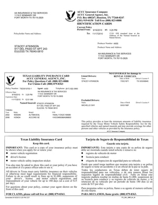 At:
Policy Number:
Effective Date:
This policy provides at least the minimum amounts of liability insurance
required by the Texas Motor Vehicle Safety Responsibility Act for the
specified vehicles and named insureds and may provide coverage for other
persons and other vehicles as provided by the insurance policy.
Vehicles:
At:
Listed Drivers:
Excluded Drivers:
Year Make Model VIN
Telephone:
TX_ID1_2009_01_01
Name Date of Birth Driver's License #
Name Date of Birth Driver's License #
Named Insured:
TEXAS LIABILITY INSURANCE CARD
ACCC GENERAL AGENCY, INC.
For Policy Questions Call: (888) 823-0888
For Claims Call: (888) 879-8363
Agent:
Policyholder Name and Address:
IDENTIFICATION CARDS
Producer Name and Address:
Producer Number:
12:01 AM standard time at the
Address of the Named Insured as
Stated Herein.
at:
To:
Current Policy
Period From:
Expiration Date:
You also may be asked to show this card or your policy if you have
an accident or if a peace officer asks to see it.
Puede que usted tenga tambien que mostrar esta tarjeta o su poliza
de seguro si tiene un accidente o si un oficial de la paz se la pide.
Texas Liability Insurance Card
IMPORTANT: This card or a copy of your insurance policy must
be shown when you apply for or renew your:
motor vehicle registration
driver's license
motor vehicle safety inspection sticker.
All drivers in Texas must carry liability insurance on their vehicles
or otherwise meet legal requirements for financial responsibility.
Failure to do so could result in fines up to $1,000, suspension of
your driver's license and motor vehicle registration, and
impoundment of your vehicle for up to 180 days (at a cost of $15
per day).
Tarjeta de Seguro de Responsabilidad de Texas
IMPORTANTE: Esta tarjeta o una copia de su poliza de seguro
debe ser mostrada cuando usted solicite o renueve su:
registro de vehiculo de motor
licencia para conducir
etiqueta de inspeccion de seguridad para su vehiculo.
Todos los conductores en Texas deben de tener seguro de
responsabilidad para sus vehiculos, o de otra manera llenar los
requisitos legales de responsabilidad civil. Fallo en llenar este
requisito pudiera resultar en multas de hasta $1,000, suspension de
su licencia para conducir y su registro de vehiculo de motor, y la
retencion de su vehiculo por un periodo de hasta 180 dias (a un
costo de $15 por dia).
For questions about your policy, contact your agent shown on the
front of this card.
FOR CLAIMS, please call toll free at: (888) 879-8363.
Keep this card. Guarde esta tarjeta.
Para preguntas sobre su poliza, llame a su agente al numero enfrente
de esta tarjeta.
PARA RECLAMOS, llame gratis: (888) 879-8363.
STACEY ATKINSON
917 DEL PASO ST APT 243
2002
FORT WORTH TX 76115-2829
3:25 PM
9/16/2010
ACCC General Agency, Inc.
ALTIMA/S/SL
1119 E SEMINARY DR
FORT WORTH, TX 76115-2829
TX XXXX6945
917 DEL PASO ST APT 243
ACCC Insurance Company
11/17/2010
9/16/2010
P.O. Box 680247, Houston, TX 77268-0247
AA INSURANCE & TAX SERVICES
MICHELLE DAY
FORT WORTH TX 76115-2829
(281) 919-0150 Toll Free (888) 823-0888
11/17/2010
1119 E SEMINARY DR
STACEY ATKINSON
EULESS, TX 76040-5810
1N4AL11DX2C106580
NO COVERAGE for damage to
RENTAL VEHICLES
AA INSURANCE & TAX SERVICES
EULESS TX 76040-5810
NISSAN
4455
9/XX/1987
ACCORD SE
12:01 AM
TXE5510703-1
1HGCM56386A088803
1119 E SEMINARY DR
STACEY ATKINSON
AA INSURANCE & TAX SERVICES
ACCC Insurance Company
2006
3:25 PM
4455
7/XX/1971
HONDA
Generated 9/16/2010 3:25 PM CDT
(817) 922-3993
 