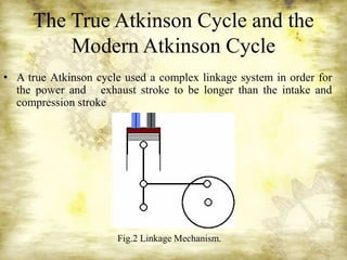 The True Atkinson Cycle and the
Modern Atkinson Cycle
• A true Atkinson cycle used a complex linkage system in order for
the power and exhaust stroke to be longer than the intake and
compression stroke
Fig.2 Linkage Mechanism.
 