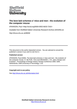 The best laid schemes o’ mice and men : the evolution of
the computer mouse
ATKINSON, Paul <http://orcid.org/0000-0002-6633-7242>
Available from Sheffield Hallam University Research Archive (SHURA) at:
http://shura.shu.ac.uk/8659/
This document is the author deposited version. You are advised to consult the
publisher's version if you wish to cite from it.
Published version
ATKINSON, Paul (2006). The best laid schemes o’ mice and men : the evolution of
the computer mouse. In: DE RIJK, Timo and DRUKKER, J. W., (eds.) Design and
Evolution : Proceedings of Design History Society Conference 2006. Delft,
Netherlands, Delft University of Technology, 1-20.
Copyright and re-use policy
See http://shura.shu.ac.uk/information.html
Sheffield Hallam University Research Archive
http://shura.shu.ac.uk
 