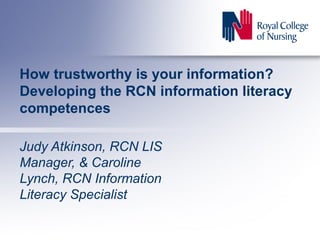 How trustworthy is your information?
Developing the RCN information literacy
competences
Judy Atkinson, RCN LIS
Manager, & Caroline
Lynch, RCN Information
Literacy Specialist
 