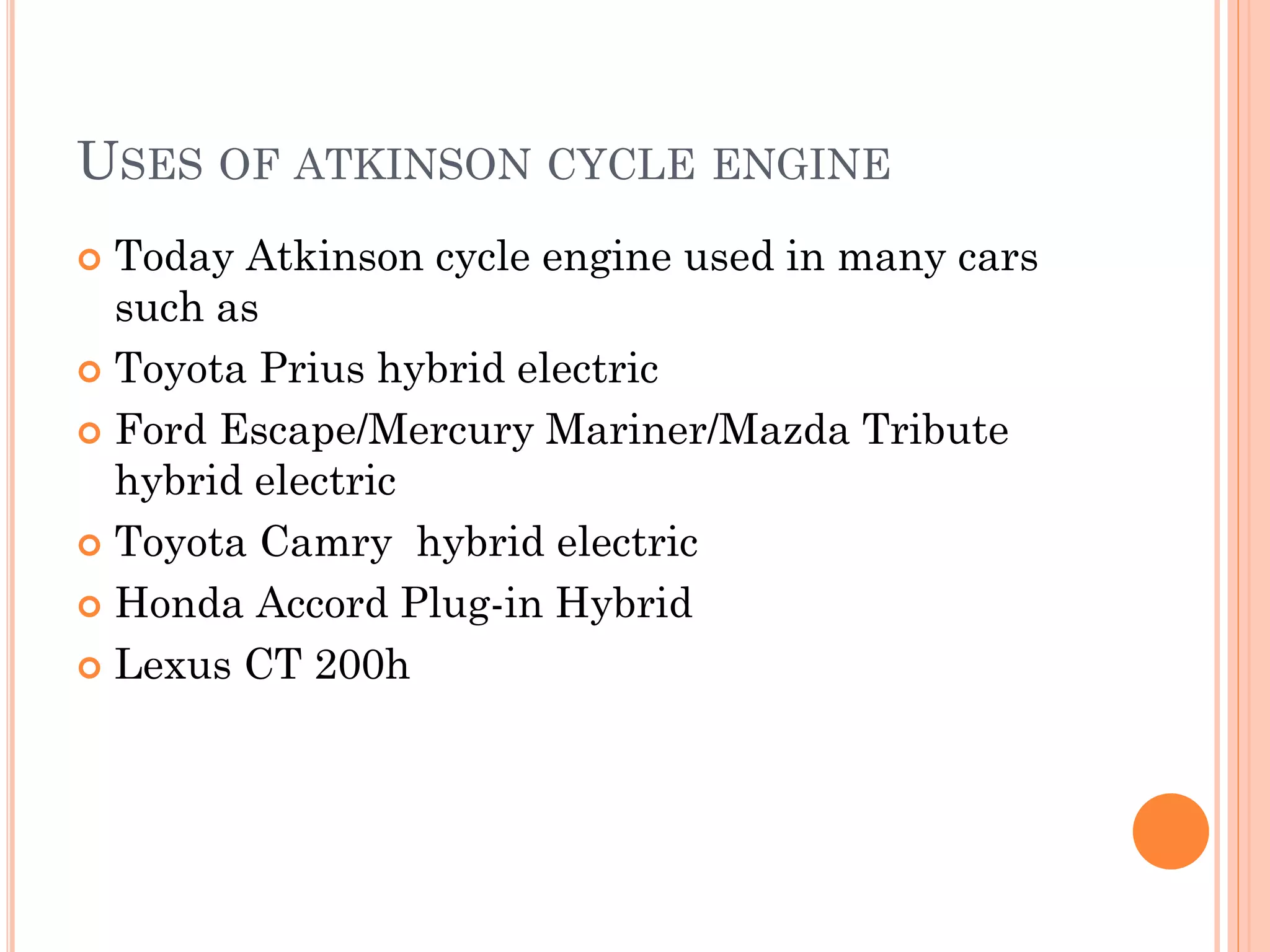USES OF ATKINSON CYCLE ENGINE
 Today Atkinson cycle engine used in many cars
such as
 Toyota Prius hybrid electric
 Ford Escape/Mercury Mariner/Mazda Tribute
hybrid electric
 Toyota Camry hybrid electric
 Honda Accord Plug-in Hybrid
 Lexus CT 200h
 