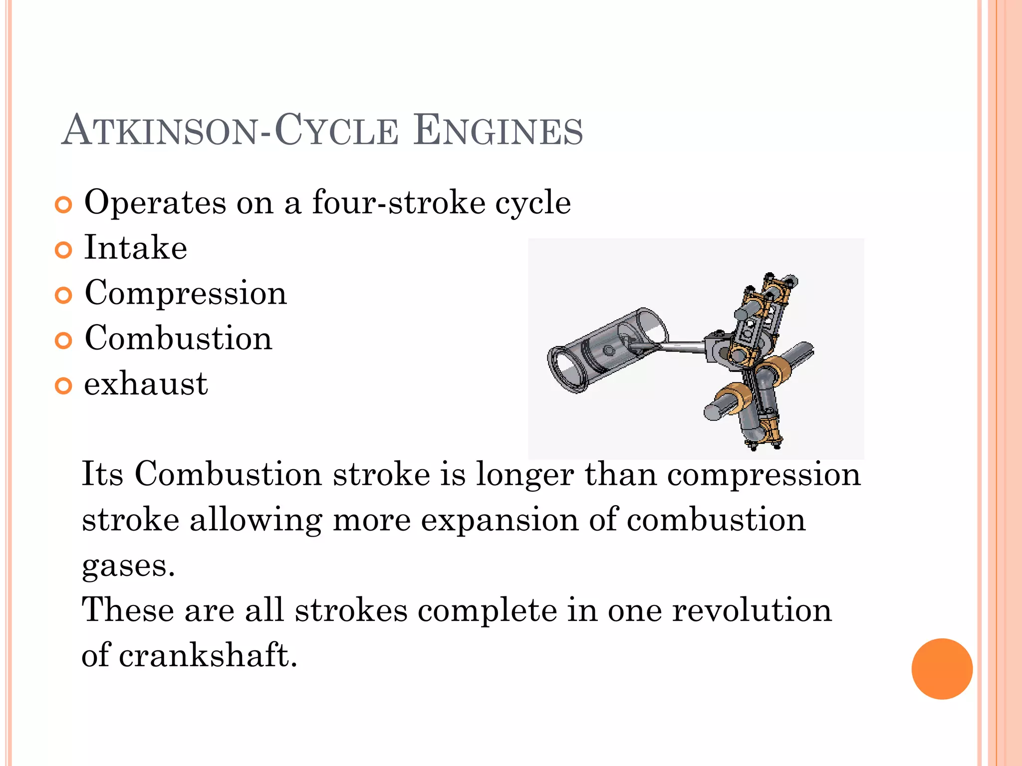 ATKINSON-CYCLE ENGINES
 Operates on a four-stroke cycle
 Intake
 Compression
 Combustion
 exhaust
Its Combustion stroke is longer than compression
stroke allowing more expansion of combustion
gases.
These are all strokes complete in one revolution
of crankshaft.
 