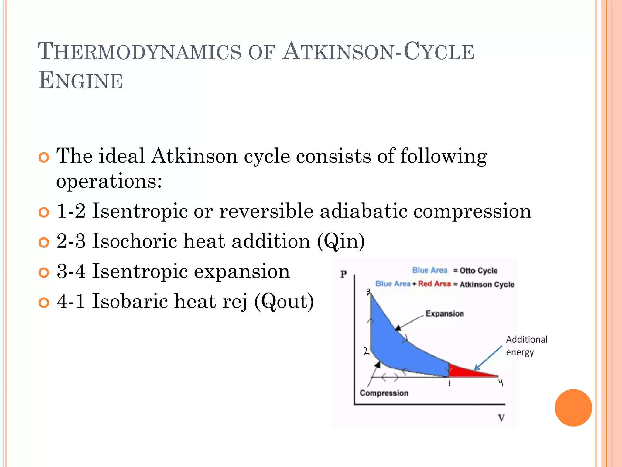 THERMODYNAMICS OF ATKINSON-CYCLE
ENGINE
 The ideal Atkinson cycle consists of following
operations:
 1-2 Isentropic or reversible adiabatic compression
 2-3 Isochoric heat addition (Qin)
 3-4 Isentropic expansion
 4-1 Isobaric heat rej (Qout)
 