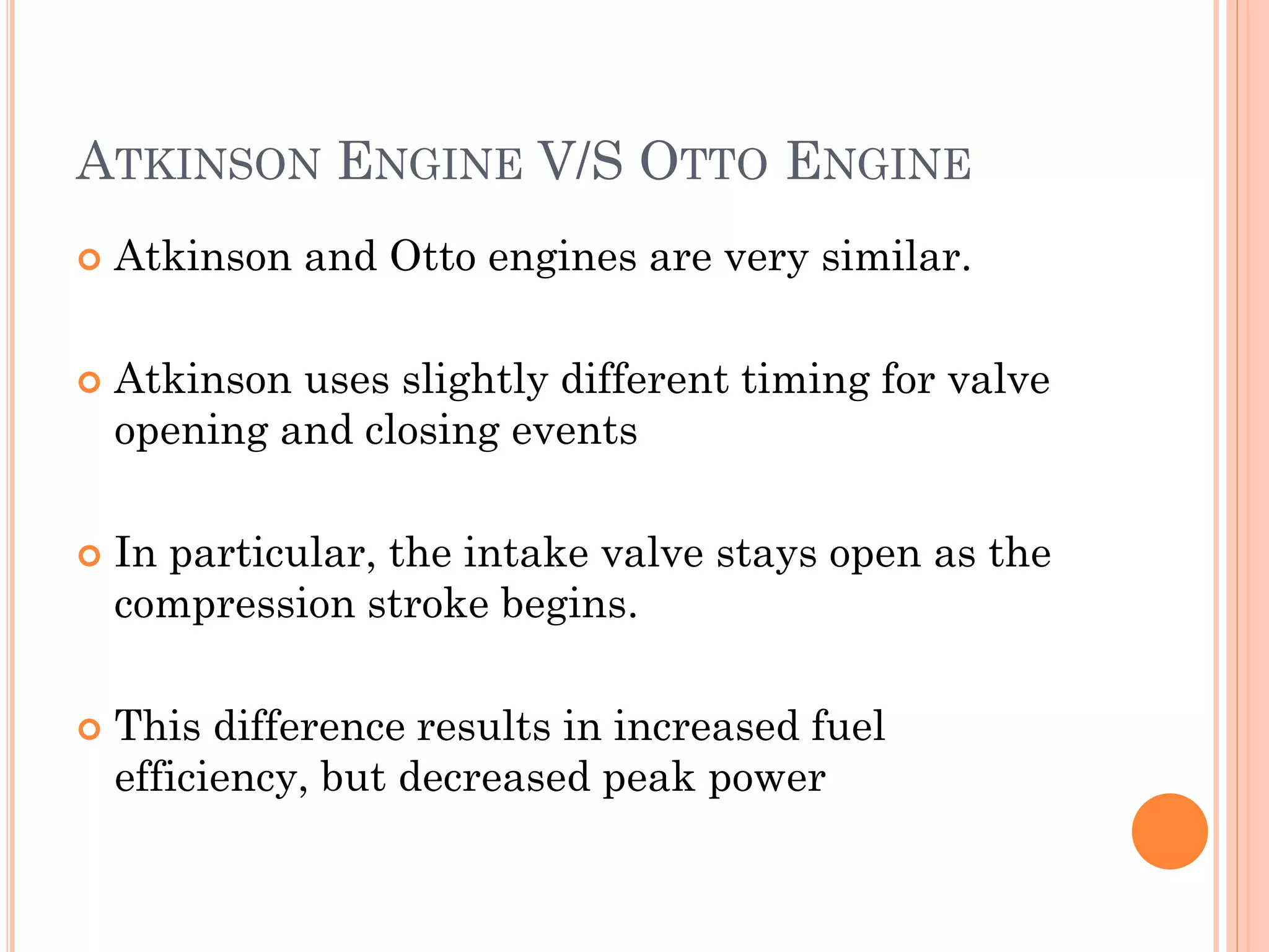 ATKINSON ENGINE V/S OTTO ENGINE
 Atkinson and Otto engines are very similar.
 Atkinson uses slightly different timing for valve
opening and closing events
 In particular, the intake valve stays open as the
compression stroke begins.
 This difference results in increased fuel
efficiency, but decreased peak power
 