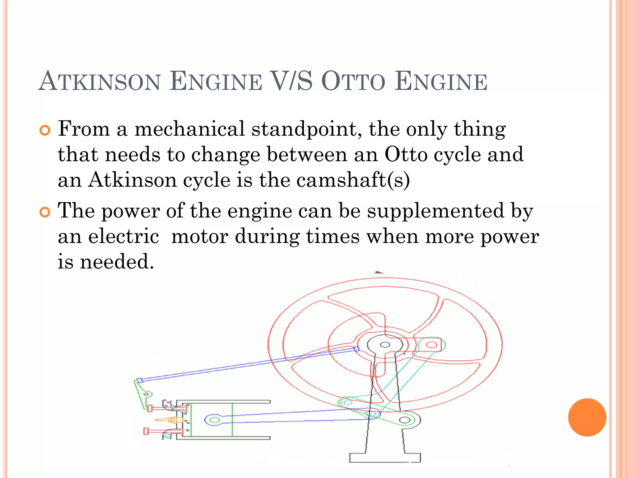 ATKINSON ENGINE V/S OTTO ENGINE
 From a mechanical standpoint, the only thing
that needs to change between an Otto cycle and
an Atkinson cycle is the camshaft(s)
 The power of the engine can be supplemented by
an electric motor during times when more power
is needed.
 