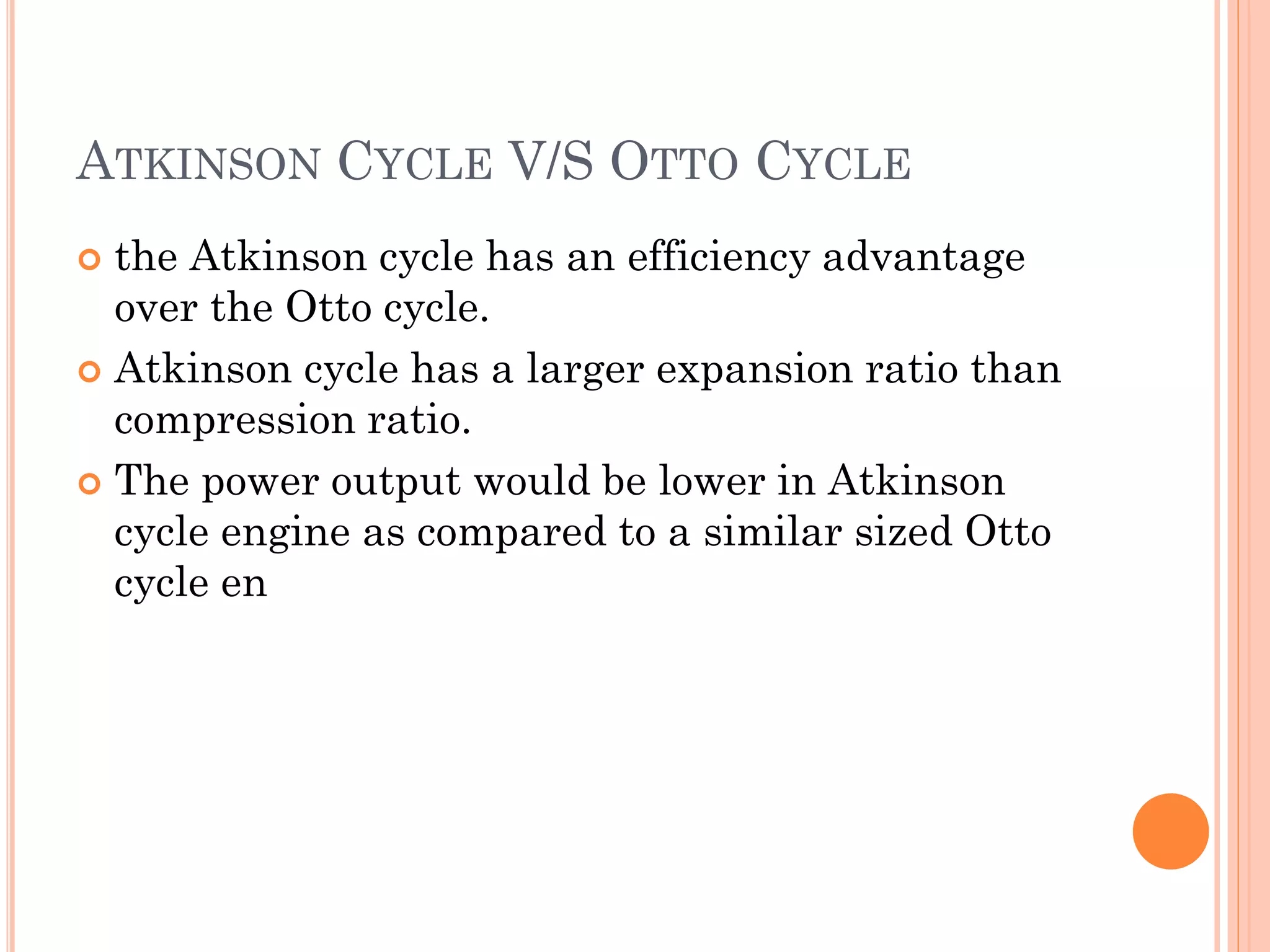 ATKINSON CYCLE V/S OTTO CYCLE
 the Atkinson cycle has an efficiency advantage
over the Otto cycle.
 Atkinson cycle has a larger expansion ratio than
compression ratio.
 The power output would be lower in Atkinson
cycle engine as compared to a similar sized Otto
cycle en
 