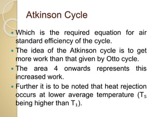 Atkinson Cycle
 Which is the required equation for air
standard efficiency of the cycle.
 The idea of the Atkinson cycle is to get
more work than that given by Otto cycle.
 The area 4 onwards represents this
increased work.
 Further it is to be noted that heat rejection
occurs at lower average temperature (T₅
being higher than T₁).
 
