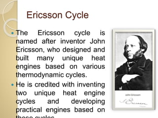Ericsson Cycle
 The Ericsson cycle is
named after inventor John
Ericsson, who designed and
built many unique heat
engines based on various
thermodynamic cycles.
 He is credited with inventing
two unique heat engine
cycles and developing
practical engines based on
 