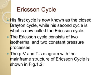 Ericsson Cycle
 His first cycle is now known as the closed
Brayton cycle, while his second cycle is
what is now called the Ericsson cycle.
 The Ericsson cycle consists of two
isothermal and two constant pressure
processes.
 The p-V and T-s diagram with the
mainframe structure of Ericsson Cycle is
shown in Fig.1.2:
 