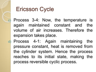 Ericsson Cycle
c) Process 3-4: Now, the temperature is
again maintained constant and the
volume of air increases. Therefore the
expansion takes place.
d) Process 4-1: Again maintaining the
pressure constant, heat is removed from
the cylinder system. Hence the process
reaches to its initial state, making the
process reversible cyclic process.
 
