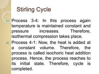 Stirling Cycle
c) Process 3-4: In this process again
temperature is maintained constant and
pressure increases. Therefore,
isothermal compression takes place.
d) Process 4-1: Now, the heat is added at
a constant volume. Therefore, the
process is called isochoric heat addition
process. Hence, the process reaches to
its initial state. Therefore, cycle is
completed.
 