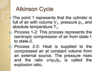 Atkinson Cycle
 The point 1 represents that the cylinder is
full of air with volume V₁, pressure p₁, and
absolute temperature T₁.
a) Process 1-2: This process represents the
isentropic compression of air from state-1
to state-2.
b) Process 2-3: Heat is supplied to the
compressed air at constant volume from
an external source. The pressure rises
and the ratio α=p₃/p₂ is called the
explosion ratio.
 