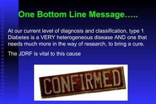 One Bottom Line Message….. At our current level of diagnosis and classification, type 1 Diabetes is a VERY heterogeneous disease AND one that needs much more in the way of research, to bring a cure. The JDRF is vital to this cause 