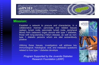 Establish a network to procure and characterize, in a collaborative manner, pancreata and related tissues (spleen, lymph node, pancreatic lymph node, peripheral blood) from cadaveric organ donors with type 1 diabetes, those with long-standing (>50yr) disease, as well as non-type 1 diabetic persons whom are islet autoantibody positive  Utilizing these tissues, investigators will address key immunological, histological, viral, and metabolic   questions related to how type 1 diabetes develops   Mission: Program Supported by the Juvenile Diabetes Research Foundation (JDRF) 