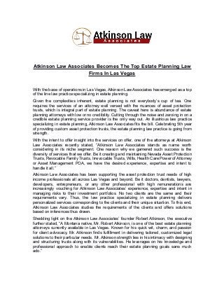 Atkinson Law Associates Becomes The Top Estate Planning Law
Firms In Las Vegas
With the base of operations in Las Vegas, Atkinson Law Associates has emerged as a top
of the line law practice specializing in estate planning.
Given the complexities inherent, estate planning is not everybody’s cup of tea. One
requires the services of an attorney well versed with the nuances of asset protection
trusts, which is integral part of estate planning. The caveat here is abundance of estate
planning attorneys with low or no credibility. Cutting through the noise and zeroing in on a
credible estate planning service provider is the only way out. An illustrious law practice
specializing in estate planning, Atkinson Law Associates fits the bill. Celebrating 5th year
of providing custom asset protection trusts, the estate planning law practice is going from
strength.
With the intent to offer insight into the services on offer, one of the attorneys at Atkinson
Law Associates recently stated, “Atkinson Law Associates stands as name worth
considering in its niche segment. One reason why we garnered such success is the
diversity of services that we offer. Be it creating and maintaining Nevada Asset Protection
Trusts, Revocable Family Trusts, Irrevocable Trusts, Wills, Health Care Power of Attorney
or Asset Management POA, we have the desired experience, expertise and intent to
handle it all.”
Atkinson Law Associates has been supporting the asset protection trust needs of high
income professionals all across Las Vegas and beyond. Be it doctors, dentists, lawyers,
developers, entrepreneurs, or any other professional with high remunerations are
increasingly vouching for Atkinson Law Associates’ experience, expertise and intent in
managing risks to their investment portfolios. No two clients are the same and their
requirements vary. Thus, the law practice specializing in estate planning delivers
personalized services corresponding to the clients and their unique situation. To this end,
Atkinson Law Associates studies the requirements of the clients and offers solutions
based on inferences thus drawn.
Shedding light on the Atkinson Law Associates’ founder Robert Atkinson, the executive
further stated, “A Montana native, Mr. Robert Atkinson, is one of the best estate planning
attorneys currently available in Las Vegas. Known for his quick wit, charm, and passion
for client advocacy, Mr. Atkinson finds fulfillment in delivering tailored, customized legal
solutions to their particular needs. Mr. Atkinson strength lies in his intimacy with designing
and structuring trusts along with its vulnerabilities. He leverages on his knowledge and
professional approach to enable clients reach their estate planning goals sans much
ado.”
 