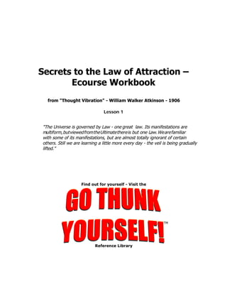 Secrets to the Law of Attraction –
       Ecourse Workbook
  from "Thought Vibration" - William Walker Atkinson - 1906

                                Lesson 1


"The Universe is governed by Law - one great law. Its manifestations are
multiform, but viewed from the Ultimate there is but one Law. We are familiar
with some of its manifestations, but are almost totally ignorant of certain
others. Still we are learning a little more every day - the veil is being gradually
lifted."
 