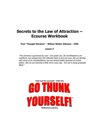 Secrets to the Law of Attraction –
       Ecourse Workbook
  from "Thought Vibration" - William Walker Atkinson - 1906

                                Lesson 4


"The Universe is governed by Law - one great Law. Its manifestations are
multiform, but viewed from the Ultimate there is but one Law. We are familiar
with some of its manifestations, but are almost totally ignorant of certain
others. Still we are learning a little more every day - the veil is being gradually
lifted."
 