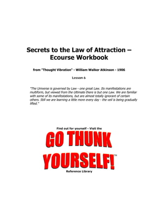 Secrets to the Law of Attraction –
       Ecourse Workbook
  from "Thought Vibration" - William Walker Atkinson - 1906

                                Lesson 6


"The Universe is governed by Law - one great Law. Its manifestations are
multiform, but viewed from the Ultimate there is but one Law. We are familiar
with some of its manifestations, but are almost totally ignorant of certain
others. Still we are learning a little more every day - the veil is being gradually
lifted."
 