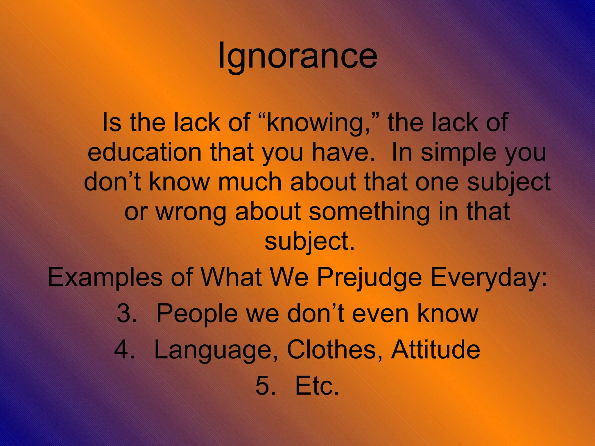 Ignorance Is the lack of “knowing,” the lack of education that you have.  In simple you don’t know much about that one subject or wrong about something in that subject.  Examples of What We Prejudge Everyday: People we don’t even know Language, Clothes, Attitude Etc. 