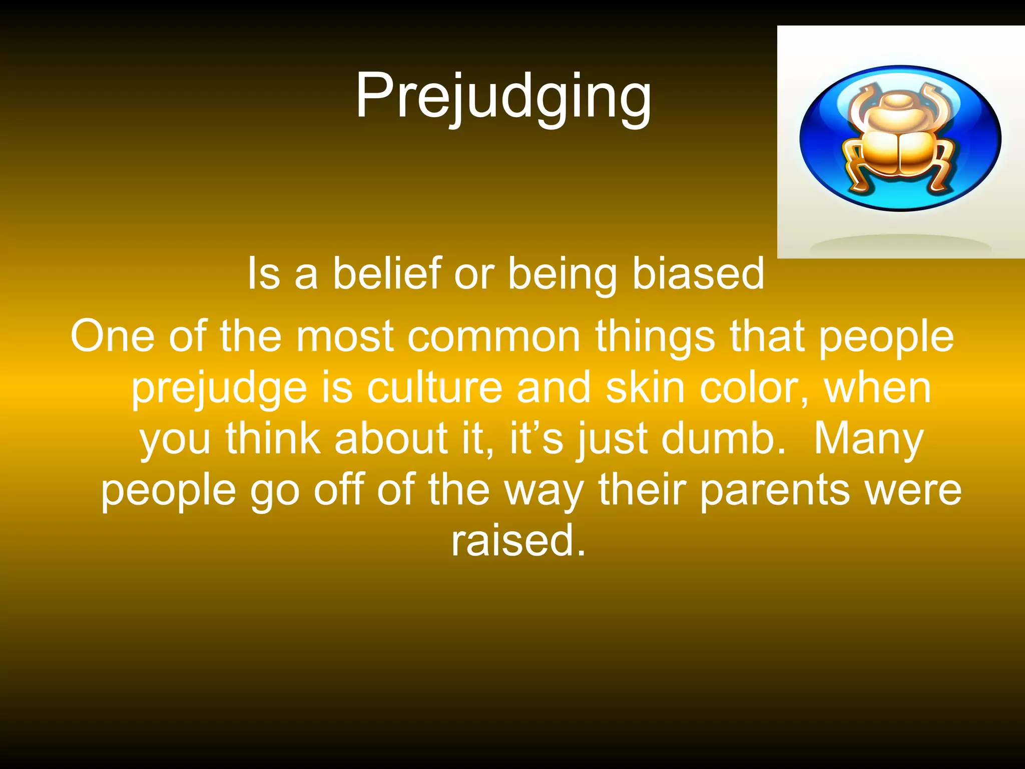 Prejudging  Is a belief or being biased  One of the most common things that people prejudge is culture and skin color, when you think about it, it’s just dumb.  Many people go off of the way their parents were raised.   