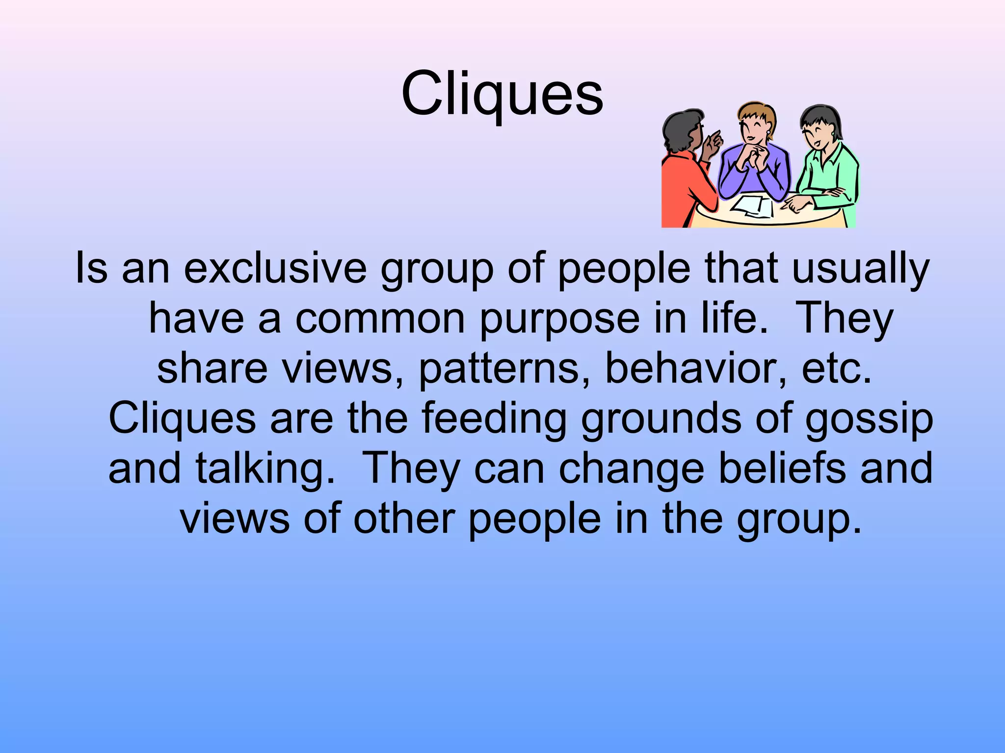 Cliques Is an exclusive group of people that usually have a common purpose in life.  They share views, patterns, behavior, etc.  Cliques are the feeding grounds of gossip and talking.  They can change beliefs and views of other people in the group. 