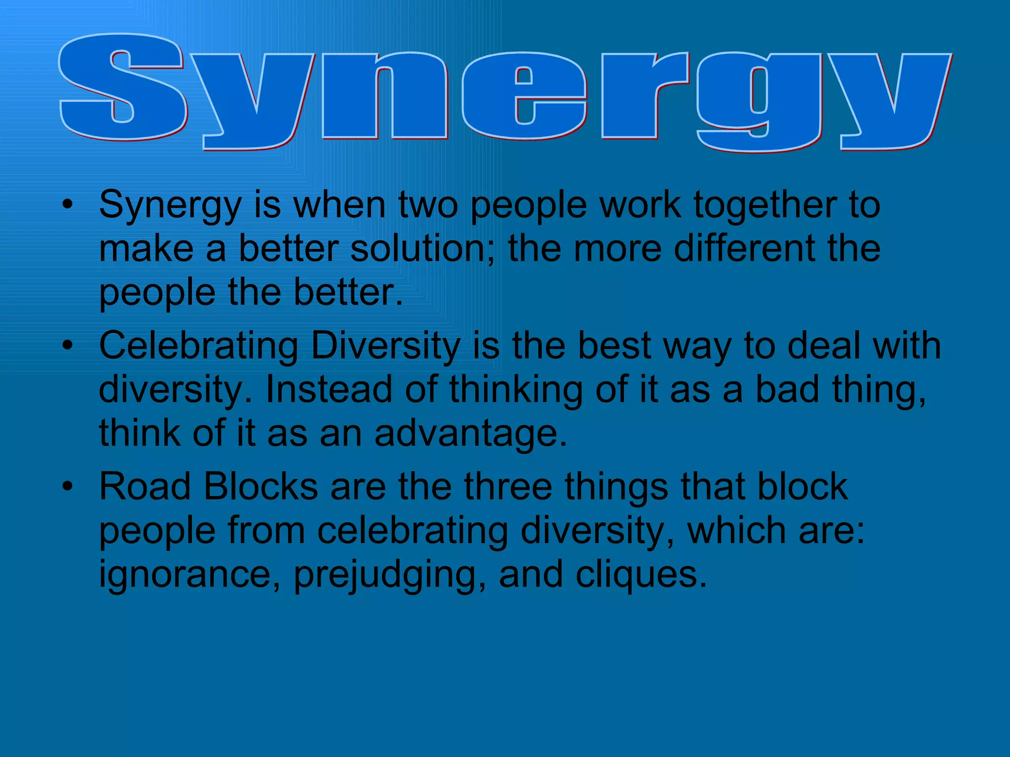 Synergy is when two people work together to make a better solution; the more different the people the better. Celebrating Diversity is the best way to deal with diversity. Instead of thinking of it as a bad thing, think of it as an advantage. Road Blocks are the three things that block people from celebrating diversity, which are: ignorance, prejudging, and cliques. Synergy 