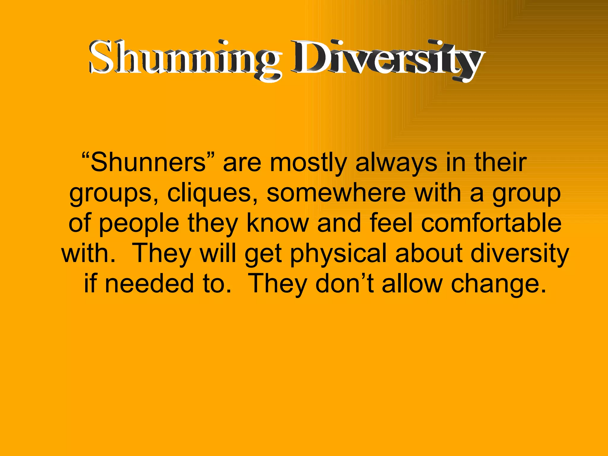 “ Shunners” are mostly always in their groups, cliques, somewhere with a group of people they know and feel comfortable with.  They will get physical about diversity if needed to.  They don’t allow change. Shunning Diversity 