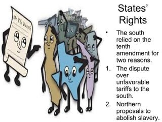 States’
Rights
• The south
relied on the
tenth
amendment for
two reasons.
1. The dispute
over
unfavorable
tariffs to the
south.
2. Northern
proposals to
abolish slavery.
 