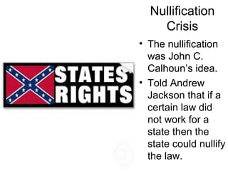 Nullification
Crisis
• The nullification
was John C.
Calhoun’s idea.
• Told Andrew
Jackson that if a
certain law did
not work for a
state then the
state could nullify
the law.
 