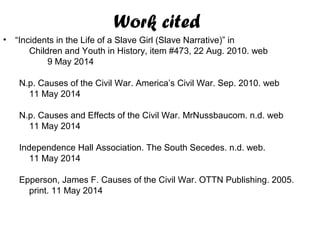 Work cited
• “Incidents in the Life of a Slave Girl (Slave Narrative)” in
Children and Youth in History, item #473, 22 Aug. 2010. web
9 May 2014
N.p. Causes of the Civil War. America’s Civil War. Sep. 2010. web
11 May 2014
N.p. Causes and Effects of the Civil War. MrNussbaucom. n.d. web
11 May 2014
Independence Hall Association. The South Secedes. n.d. web.
11 May 2014
Epperson, James F. Causes of the Civil War. OTTN Publishing. 2005.
print. 11 May 2014
 