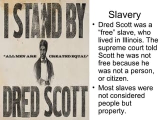Slavery
• Dred Scott was a
“free” slave, who
lived in Illinois. The
supreme court told
Scott he was not
free because he
was not a person,
or citizen.
• Most slaves were
not considered
people but
property.
 