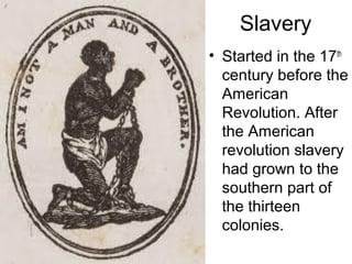 Slavery
• Started in the 17th
century before the
American
Revolution. After
the American
revolution slavery
had grown to the
southern part of
the thirteen
colonies.
 