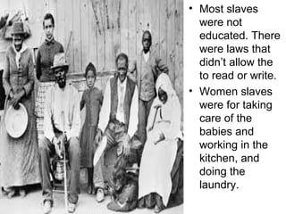 • Most slaves
were not
educated. There
were laws that
didn’t allow the
to read or write.
• Women slaves
were for taking
care of the
babies and
working in the
kitchen, and
doing the
laundry.
 