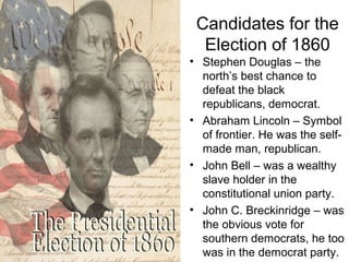 Candidates for the
Election of 1860
• Stephen Douglas – the
north’s best chance to
defeat the black
republicans, democrat.
• Abraham Lincoln – Symbol
of frontier. He was the self-
made man, republican.
• John Bell – was a wealthy
slave holder in the
constitutional union party.
• John C. Breckinridge – was
the obvious vote for
southern democrats, he too
was in the democrat party.
 