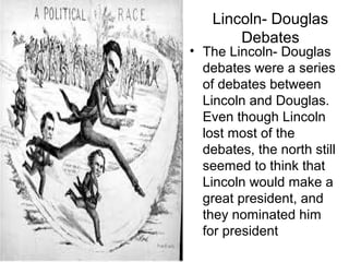 Lincoln- Douglas
Debates
• The Lincoln- Douglas
debates were a series
of debates between
Lincoln and Douglas.
Even though Lincoln
lost most of the
debates, the north still
seemed to think that
Lincoln would make a
great president, and
they nominated him
for president
 