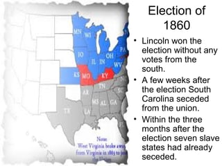 Election of
1860
• Lincoln won the
election without any
votes from the
south.
• A few weeks after
the election South
Carolina seceded
from the union.
• Within the three
months after the
election seven slave
states had already
seceded.
 