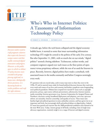 Who’s Who in Internet Politics:
                                  A Taxonomy of Information
                                  Technology Policy
                                  BY ROBERT D. ATKINSON       |   OCTOBER 2010




                                  A decade ago, before the tech boom collapsed and the digital economy
Decision-makers need to
                                  bubble burst, it seemed to some that issues surrounding information
craft pragmatic solutions
that respect the Internet's       technology (IT) might be central to the politics of the early 21st century.
unique nature and that            But after September 11, 2001, with so much else on our minds, “digital
enable continued digital          politics” seemed a boring sideshow. Technocrats, techno-wonks, and
innovation and progress.
                                  computer engineers argued over such issues as the finer points of open
However, as the public
space in which we debate          source versus proprietary software, while the rest of us used the Internet in
IT policy becomes more            peace. Recently, however, digital politics have made a comeback, with
crowded with groups               associated issues in the media constantly and before Congress seemingly
pressing rigid and, in
                                  every week.
many cases, ideologically-
driven positions, it is           IT questions truly are crucial today, and in many ways more so than they were in the
becoming harder to                1990s. IT and its assorted issues make for heated political discourse because they reach into
                                  every nook and cranny of our lives and economy and further complicate some longstanding
resolve problems and craft
                                  socio-political quandaries. Debates have erupted over myriad IT issues such as copyright
the right solutions.              protection, privacy, open source software procurement, cybersecurity, Internet taxation,
                                  media ownership, Internet governance (e.g., Internet Corporation for Assigned Names and
                                  Numbers), electronic voting, broadband deployment and adoption, anti-trust, spectrum
                                  reform, net neutrality, Internet censorship, and equality of access. These issues raise
                                  familiar legal and political questions in some unfamiliar contexts, and have given rise to an
                                  important and lively, but increasingly shrill and political debate on digital policy. Indeed,
                                  IT issues have gained such traction that the 2008 presidential candidates each claimed to be
                                  the most Web savvy. Today, interest groups of all kinds, including a host of single-issue
                                  advocacy organizations, routinely weigh in on a range of Internet and digital economy




                                                                                                                         PAGE 1


                              Electronic copy available at: http://ssrn.com/abstract=1722851
 