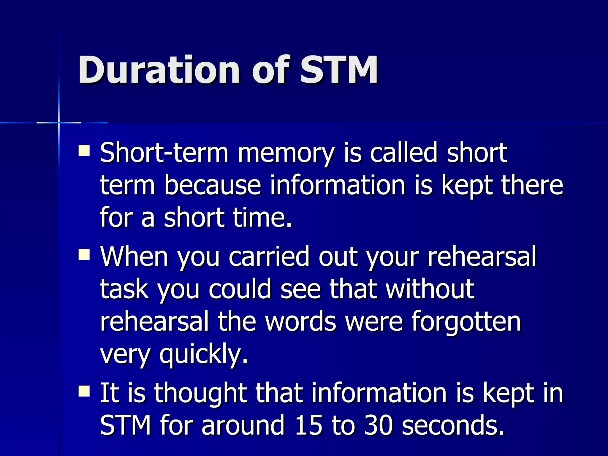 Duration of STM Short-term memory is called short term because information is kept there for a short time. When you carried out your rehearsal task you could see that without rehearsal the words were forgotten very quickly. It is thought that information is kept in STM for around 15 to 30 seconds. 