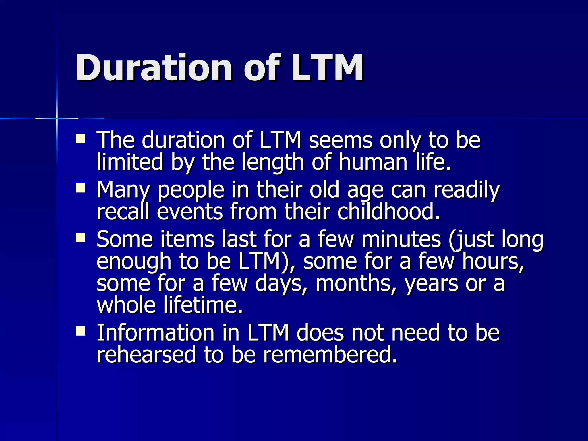Duration of LTM The duration of LTM seems only to be limited by the length of human life. Many people in their old age can readily recall events from their childhood. Some items last for a few minutes (just long enough to be LTM), some for a few hours, some for a few days, months, years or a whole lifetime. Information in LTM does not need to be rehearsed to be remembered. 